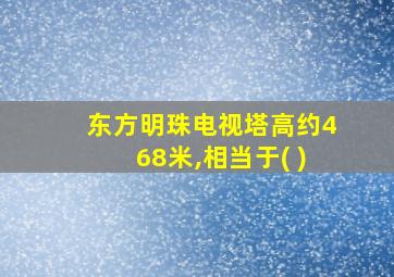 东方明珠电视塔高约468米,相当于( )